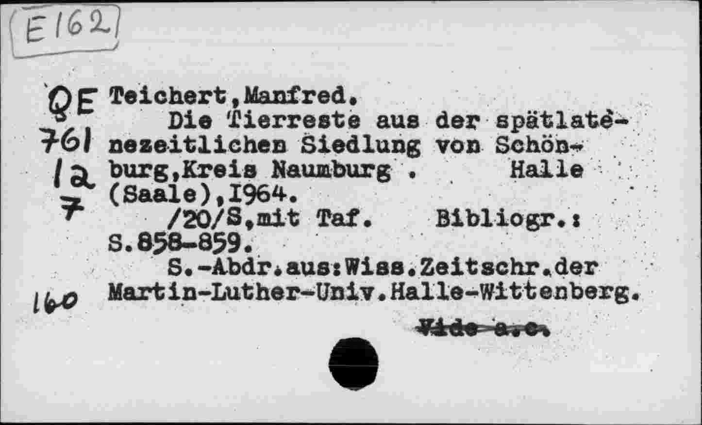 ﻿Ср Теіchert.Manfred.
* Die Tierreste aus der spätlatê-тбі nezeitlichen Siedlung von Schön«*
/a burg.Kreis Naumburg . Halle
(Saale),1964.
/20/S,mit Taf. Bibliogr.x
S.Ô58-859.
S.-Abdrіaus:Wies•Zeit sehr « der
I Martin-Luther-Univ.Halle-Wittenberg.